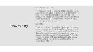 How to Blog
 Set a Reliable Schedule.
 The frequency needs to be somewhat predictable. Experts
say twice a week is best for pulling in an audience that you
send out on errands across other social media.That
schedule will bleed a writer dry if the writer does not have
a clear purpose and a team of writers.That much fresh,
interesting info is tough to produce.
 Mix it Up!
 This is not hard to do since you are desperate for content
anyway because you decided to go for broke and publish
twice a week. Writers can be creatures of habit that once
they get a good delivery and focus going, they tend to
stay with it until readers cry, “enough already!” Provide
variety! Mix short with long, serious with silly, timely
and “evergreen. ” Evergreen means topics that are
covered year after year.
 