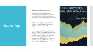 How to Blog
 Move beyond the written word.
 Use graphics, photographs, charts,
infographics, checklists,YouTube videos,
even PowerPoint and embedded audio
elements to add something other than text.
 Make clear what the visual/embedded
element is so that readers (and search
engines) can make sense of it.
 Let me suggest that before you launch a
bunch of charts and graphics you read The
Wall StreetJournal Guide to Information
Graphics by DonaWong (2010), teaching
you how to correctly display visual
information.The software will create any
graphic you want, but it won’t stop you
from creating bad graphics!
 