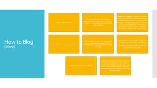 How to Blog
(More)
Create Momentum
The big Mo is that illusive factor
everyone chases. Reach for it by using
triggers in each blog post and in all of
your content.
What is a trigger? A trigger is a call to
action. The action may be downloading
something free, such as a coupon or an
e-book, or contacting someone for more
info, or connecting (the “read more”
button) to another source, or buying
something, registering for something.
Consider Comment moderation
“Moderation” means you cannot edit
the content that users provide. This
includes trolls and spammers, so think
carefully.
A moderator is not an editor. When you
ID spam, you can remove it and train
your plug-ins to keep that one out. Be
certain your company officers are on-
board with this decision.
Categorize and Tag Everything
Traditional media called this “indexing.”
It means to categorize info so that a
reader interested in a certain topic can
easily locate everything on that topic.
This is where key words are used to help
you ID content.
 
