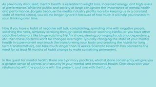As previously discussed, mental health is essential to weight loss, increased energy, and high levels
of performance. While the public and society at large can ignore the importance of mental health
and performance…(largely because the media industry proﬁts more by keeping us in a constant
state of mental stress), you will no longer ignore it because of how much it will help you transform
your thinking over time.
Now, if you have a habit of negative self talk, complaining, spending time with negative people,
watching the news, aimlessly scrolling through social media or watching Netﬂix, or you have other
addictive behaviors like binge watching Netﬂix shows, viewing pornography, alcohol dependency,
etc, then these patterns won’t be changed overnight! Typically changing the state of your mental
health in a permanent way (much like transforming your body and creating the habits for long
term transformation), can take much longer than 12 weeks. Scientiﬁc research has pointed to the
need for at least 18 months of habit change to make something permanent.
In the quest for mental health, there are 3 primary practices, which if done consistently will give you
a greater sense of control and security in your mental and emotional health. One deals with your
relationship with the past, one with the present, and one with the future.
 
