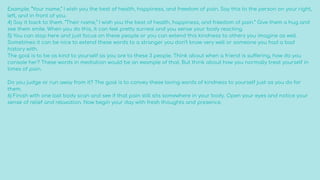 Example: “Your name,” I wish you the best of health, happiness, and freedom of pain. Say this to the person on your right,
left, and in front of you.
4) Say it back to them. “Their name,” I wish you the best of health, happiness, and freedom of pain.” Give them a hug and
see them smile. When you do this, it can feel pretty surreal and you sense your body reacting.
5) You can stop here and just focus on these people or you can extend this kindness to others you imagine as well.
Sometimes it can be nice to extend these words to a stranger you don’t know very well or someone you had a bad
history with.
The goal is to be as kind to yourself as you are to these 3 people. Think about when a friend is suffering, how do you
console her? These words in mediation would be an example of that. But think about how you normally treat yourself in
times of pain.
Do you judge or run away from it? The goal is to convey these loving words of kindness to yourself just as you do for
them.
6) Finish with one last body scan and see if that pain still sits somewhere in your body. Open your eyes and notice your
sense of relief and relaxation. Now begin your day with fresh thoughts and presence.
 