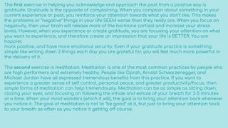 The ﬁrst exercise in helping you acknowledge and approach the past from a positive way is
gratitude. Gratitude is the opposite of complaining. When you complain about something in your
current experience or past, you reinforce your attention towards what you don’t like. This makes
the problems or “negative” things in your life SEEM worse than they really are. When you focus on
negativity, then your brain will release more of the hormone cortisol and increase your stress
levels. However, when you experience or create gratitude, you are focusing your attention on what
you want to experience, and therefore create an impression that your life is BETTER. You are
happier,
more positive, and have more emotional security. Even if your gratitude practice is something
simple like writing down 3 things each day you are grateful for, you will feel much more powerful in
the delivery of it.
The second exercise is meditation. Meditation is one of the most common practices by people who
are high performers and extremely healthy. People like Oprah, Arnold Schwarzenegger, and
Michael Jordan have all expressed tremendous beneﬁts from this practice. If you want to
experience a greater sense of self control, personal peace, and greater productivity/focus, then
simple forms of meditation can help tremendously. Meditation can be as simple as sitting down,
closing your eyes, and focusing on following the inhale and exhale of your breath for 2-5 minutes
at a time. When your mind wanders (which it will), the goal is to bring your attention back whenever
you notice it. The goal of meditation is not to “be good” at it, but just to bring your attention back
to your breath as often as you notice it getting off course.
 