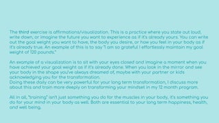 The third exercise is affirmations/visualization. This is a practice where you state out loud,
write down, or imagine the future you want to experience as if it’s already yours. You can write
out the goal weight you want to have, the body you desire, or how you feel in your body as if
it’s already true. An example of this is to say “I am so grateful I effortlessly maintain my goal
weight of 120 pounds.”
An example of a visualization is to sit with your eyes closed and imagine a moment when you
have achieved your goal weight as if it’s already done. When you look in the mirror and see
your body in the shape you’ve always dreamed of, maybe with your partner or kids
acknowledging you for the transformation.
Doing these daily can be very powerful for your long term transformation, I discuss more
about this and train more deeply on transforming your mindset in my 12 month program.
All in all, “training” isn’t just something you do for the muscles in your body, it’s something you
do for your mind in your body as well. Both are essential to your long term happiness, health,
and well being.
 