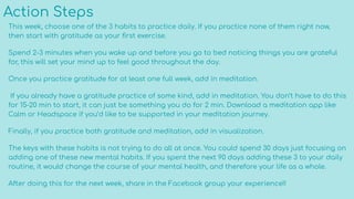 Action Steps
This week, choose one of the 3 habits to practice daily. If you practice none of them right now,
then start with gratitude as your ﬁrst exercise.
Spend 2-3 minutes when you wake up and before you go to bed noticing things you are grateful
for, this will set your mind up to feel good throughout the day.
Once you practice gratitude for at least one full week, add in meditation.
If you already have a gratitude practice of some kind, add in meditation. You don’t have to do this
for 15-20 min to start, it can just be something you do for 2 min. Download a meditation app like
Calm or Headspace if you’d like to be supported in your meditation journey.
Finally, if you practice both gratitude and meditation, add in visualization.
The keys with these habits is not trying to do all at once. You could spend 30 days just focusing on
adding one of these new mental habits. If you spent the next 90 days adding these 3 to your daily
routine, it would change the course of your mental health, and therefore your life as a whole.
After doing this for the next week, share in the Facebook group your experience!!
 