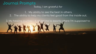 Journal Prompts
Today, I am grateful for
1. My ability to see the best in others.
2. The ability to help my clients feel good from the inside out.
3. My healing journey - it all led me to exactly where I’m supposed to
be.
 