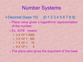 Number Systems
Decimal (base 10) {0 1 2 3 4 5 6 7 8 9}
o Place value gives a logarithmic representation
of the number
o Ex. 4378 means
 4 X 103 = 4000
 3 X 102 = 300
 7 X 101 = 70
 8 X 100 = 8
o The place also gives the exponent of the base
 