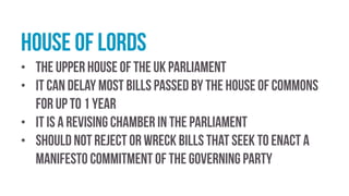 house of lords
• The upper house of the UK Parliament
• it can delay most bills passed by the House of Commons
for up to 1 year
• it is a revising chamber in the parliament
• should not reject or wreck bills that seek to enact a
manifesto commitment of the governing party
 