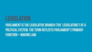 Legislation
Parliament is the legislative branch (the ‘legislature’) of a
political system. The term reflects parliament’s primary
function – making law.
 
