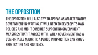 the opposition
the opposition will also try to appear as an alternative
government-in-waiting. It will need to develop its own
policies and might consider supporting government
measures that it agrees with. When government has a
comfortable majority, a period in opposition can prove
frustrating and fruitless.
 
