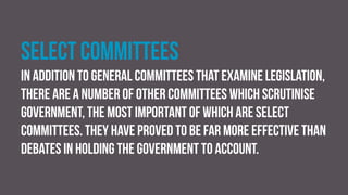 Select committees
In addition to general committees that examine legislation,
there are a number of other committees which scrutinise
government, the most important of which are select
committees. They have proved to be far more effective than
debates in holding the government to account.
 