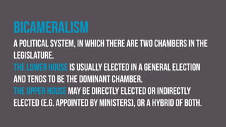 Bicameralism
A political system, in which there are two chambers in the
legislature.
The lower house is usually elected in a general election
and tends to be the dominant chamber.
The upper house may be directly elected or indirectly
elected (e.g. appointed by ministers), or a hybrid of both.
 