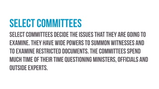 Select committees
Select committees decide the issues that they are going to
examine. They have wide powers to summon witnesses and
to examine restricted documents. The committees spend
much time of their time questioning ministers, officials and
outside experts.
 
