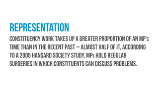 Representation
Constituency work takes up a greater proportion of an MP's
time than in the recent past – almost half of it, according
to a 2005 Hansard Society study. MPs hold regular
surgeries in which constituents can discuss problems.
 