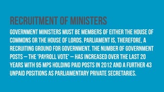 Recruitment of ministers
Government ministers must be members of either the House of
Commons or the House of Lords. Parliament is, therefore, a
recruiting ground for government. The number of government
posts – the 'payroll vote' – has increased over the last 20
years with 95 MPs holding paid posts in 2012 and a further 43
unpaid positions as parliamentary private secretaries.
 