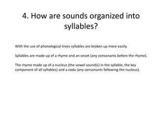 4. How are sounds organized into
syllables?
With the use of phonological trees syllables are broken up more easily.
Syllables are made up of a rhyme and an onset (any consonants before the rhyme).
The rhyme made up of a nucleus (the vowel sound(s) in the syllable, the key
component of all syllables) and a coda (any consonants following the nucleus).
 