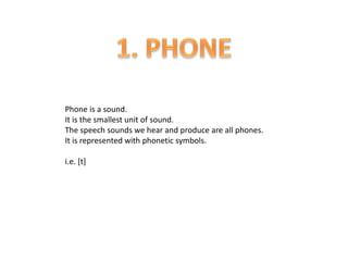 Phone is a sound.
It is the smallest unit of sound.
The speech sounds we hear and produce are all phones.
It is represented with phonetic symbols.
i.e. [t]
 