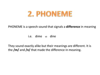PHONEME is a speech sound that signals a difference in meaning
i.e. dime vs dine
They sound exactly alike but their meanings are different. It is
the /m/ and /n/ that made the difference in meaning.
 