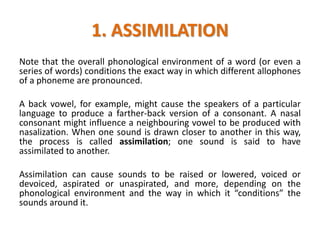1. ASSIMILATION
Note that the overall phonological environment of a word (or even a
series of words) conditions the exact way in which different allophones
of a phoneme are pronounced.
A back vowel, for example, might cause the speakers of a particular
language to produce a farther-back version of a consonant. A nasal
consonant might influence a neighbouring vowel to be produced with
nasalization. When one sound is drawn closer to another in this way,
the process is called assimilation; one sound is said to have
assimilated to another.
Assimilation can cause sounds to be raised or lowered, voiced or
devoiced, aspirated or unaspirated, and more, depending on the
phonological environment and the way in which it “conditions” the
sounds around it.
 