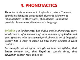 4. PHONOTACTICS
Phonotactics is independent of syllable structure. The way
sounds in a language are grouped, clustered is known as
‘phonotactics’. In other words, phonotactics is about the
possible phoneme combinations of a language.
Syllable is a fundamental but elusive unit in phonology. Every
word consists of a sequence of some number of syllables, and
even speakers with no knowledge of phonetics or of linguistics
usually find it easy to agree on how many syllables a word
contains.
For example, we all agree that girl contain one syllable, that
butter contain two, that linguistics contain three, that
education contain four, and so on.
 
