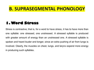 B. SUPRASEGMENTAL PHONOLOGY
1. Word Stress
Stress is contrastive; that is, for a word to have stress, it has to have more than
one syllable: one stressed, one unstressed. A stressed syllable is produced
with greater amount of energy than an unstressed one. A stressed syllable is
spoken and heard louder and longer, since an extra pushing of air from lungs is
involved. Clearly, the muscles on chest, lungs, and larynx expend more energy
in producing such syllables.
 