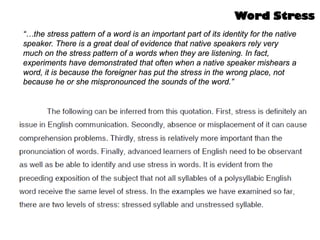 “…the stress pattern of a word is an important part of its identity for the native
speaker. There is a great deal of evidence that native speakers rely very
much on the stress pattern of a words when they are listening. In fact,
experiments have demonstrated that often when a native speaker mishears a
word, it is because the foreigner has put the stress in the wrong place, not
because he or she mispronounced the sounds of the word.”
Word Stress
 