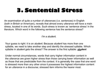 3. Sentential Stress
An examination of quite a number of utterances (i.e. sentences) in English
(both in British or American), reveals that almost every utterance will have a main
stress, located in one of its words. Such stress is known as ‘sentence stress’ in the
literature. Which word in the following sentence has the sentence stress?
I’m a student.
Your guess is right: it is on student. Because student has more than one
syllable, we need to take another step and identify the stressed syllable. Which
syllable in student gets the stress? The answer is the first syllable: student
Under normal circumstances, words that carry higher information content in
the utterance are given higher stress than those carrying lower information as well
as those that are predictable from the context. It is generally the case that one word
is stressed more than any other since it possesses the highest information content
for an utterance in a discourse; stressed item informs the hearer most.
 