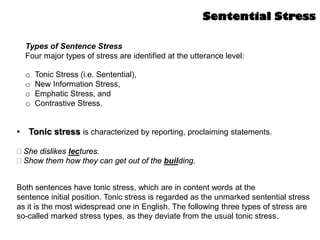 Types of Sentence Stress
Four major types of stress are identified at the utterance level:
o Tonic Stress (i.e. Sentential),
o New Information Stress,
o Emphatic Stress, and
o Contrastive Stress.
Sentential Stress
• Tonic stress is characterized by reporting, proclaiming statements.
She dislikes lectures.
Show them how they can get out of the building.
Both sentences have tonic stress, which are in content words at the
sentence initial position. Tonic stress is regarded as the unmarked sentential stress
as it is the most widespread one in English. The following three types of stress are
so-called marked stress types, as they deviate from the usual tonic stress.
 
