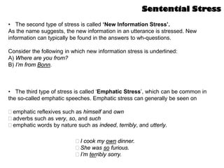 • The second type of stress is called ‘New Information Stress’.
As the name suggests, the new information in an utterance is stressed. New
information can typically be found in the answers to wh-questions.
Consider the following in which new information stress is underlined:
A) Where are you from?
B) I’m from Bonn.
• The third type of stress is called ‘Emphatic Stress’, which can be common in
the so-called emphatic speeches. Emphatic stress can generally be seen on
emphatic reflexives such as himself and own
adverbs such as very, so, and such
emphatic words by nature such as indeed, terribly, and utterly.
I cook my own dinner.
She was so furious.
I’m terribly sorry.
Sentential Stress
 