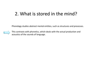 2. What is stored in the mind?
Phonology studies abstract mental entities, such as structures and processes.
This contrasts with phonetics, which deals with the actual production and
acoustics of the sounds of language.
 