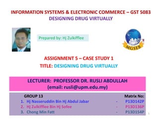 INFORMATION SYSTEMS & ELECTRONIC COMMERCE – GST 5083
DESIGNING DRUG VIRTUALLY
ASSIGNMENT 5 – CASE STUDY 1
TITLE: DESIGNING DRUG VIRTUALLY
LECTURER: PROFESSOR DR. RUSLI ABDULLAH
(email: rusli@upm.edu.my)
GROUP 13 Matrix No:
1. Hj Nasseruddin Bin Hj Abdul Jabar - P13D142P
2. Hj Zulkifflee Bin Hj Sofee - P13D136P
3. Chong Min Fatt - P13D154P
Prepared by: Hj Zulkifflee
1
 