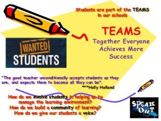 "The good teacher unconditionally accepts students as they
are, and expects them to become all they can be".
***Holly Holland
Students are part of the TEAMS
in our schools
TEAMS
Together Everyone
Achieves More
Success
How do we involve students in helping us to
manage the learning environment?
How do we build a community of learning?
How do we give our students a voice?
 