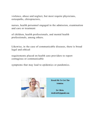 violence, abuse and neglect, but most require physicians,
osteopaths, chiropractors,
nurses, health personnel engaged in the admission, examination
and care or treatment
of children, health professionals, and mental health
professionals, among others.
Likewise, in the case of communicable diseases, there is broad
legal and ethical
requirements placed on health care providers to report
contagious or communicable
symptoms that may lead to epidemics or pandemics.
 