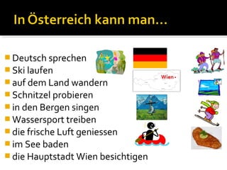  Deutsch sprechen
 Ski laufen
 auf dem Land wandern
 Schnitzel probieren
 in den Bergen singen
 Wassersport treiben
 die frische Luft geniessen
 im See baden
 die Hauptstadt Wien besichtigen
 