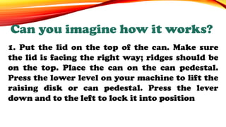 1. Put the lid on the top of the can. Make sure
the lid is facing the right way; ridges should be
on the top. Place the can on the can pedestal.
Press the lower level on your machine to lift the
raising disk or can pedestal. Press the lever
down and to the left to lock it into position
Can you imagine how it works?
 
