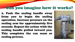 2. Push the sealing handle away
from you to begin the sealing
operation. Increase pressure on the
sealing arm for approximately five
seconds. Repeat the action with the
sealing handle pulled toward you.
This completes the can seam or
sealing process.
Can you imagine how it works?
 