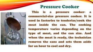 This is a pressure cooker- a
commercial-size pressure cooker. It is
used in factories to tenderize/cook the
meat inside the can. The cooking
temperature varies depending on the
type of meat, and the can size. And
when the meat is ready, the technician
removes the cans and sets them aside
for an hour to cool and dry.
Pressure Cooker
 