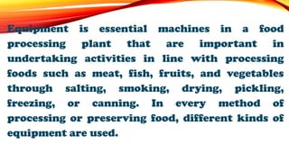 Equipment is essential machines in a food
processing plant that are important in
undertaking activities in line with processing
foods such as meat, fish, fruits, and vegetables
through salting, smoking, drying, pickling,
freezing, or canning. In every method of
processing or preserving food, different kinds of
equipment are used.
 
