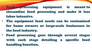 • Food processing equipment is meant to
streamline food processing and make it less
labor intensive.
• The equipment food needs can be customized
for home owners or large-scale businesses in
the food industry.
• Food processing goes through several stages
with each stage detailing a specific food
handling function.
 