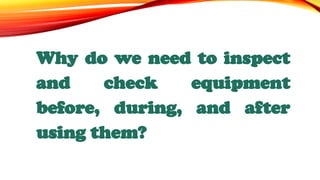 Why do we need to inspect
and check equipment
before, during, and after
using them?
 