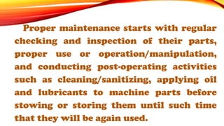 Proper maintenance starts with regular
checking and inspection of their parts,
proper use or operation/manipulation,
and conducting post-operating activities
such as cleaning/sanitizing, applying oil
and lubricants to machine parts before
stowing or storing them until such time
that they will be again used.
 