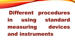 Different procedures
in using standard
measuring devices
and instruments
 