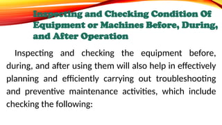 Inspecting and Checking Condition Of
Equipment or Machines Before, During,
and After Operation
Inspecting and checking the equipment before,
during, and after using them will also help in effectively
planning and efficiently carrying out troubleshooting
and preventive maintenance activities, which include
checking the following:
 