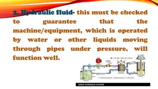 2. Hydraulic fluid- this must be checked
to guarantee that the
machine/equipment, which is operated
by water or other liquids moving
through pipes under pressure, will
function well.
 