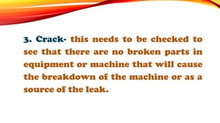3. Crack- this needs to be checked to
see that there are no broken parts in
equipment or machine that will cause
the breakdown of the machine or as a
source of the leak.
 