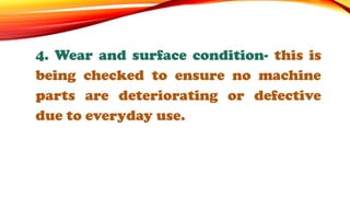 4. Wear and surface condition- this is
being checked to ensure no machine
parts are deteriorating or defective
due to everyday use.
 