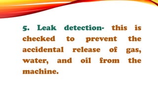 5. Leak detection- this is
checked to prevent the
accidental release of gas,
water, and oil from the
machine.
 