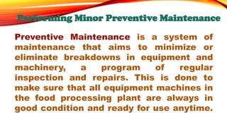 Performing Minor Preventive Maintenance
Preventive Maintenance is a system of
maintenance that aims to minimize or
eliminate breakdowns in equipment and
machinery, a program of regular
inspection and repairs. This is done to
make sure that all equipment machines in
the food processing plant are always in
good condition and ready for use anytime.
 