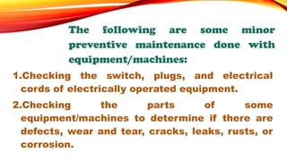 The following are some minor
preventive maintenance done with
equipment/machines:
1.Checking the switch, plugs, and electrical
cords of electrically operated equipment.
2.Checking the parts of some
equipment/machines to determine if there are
defects, wear and tear, cracks, leaks, rusts, or
corrosion.
 