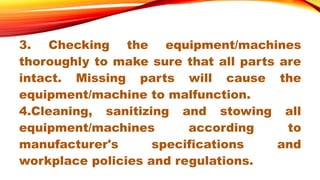 3. Checking the equipment/machines
thoroughly to make sure that all parts are
intact. Missing parts will cause the
equipment/machine to malfunction.
4.Cleaning, sanitizing and stowing all
equipment/machines according to
manufacturer's specifications and
workplace policies and regulations.
 