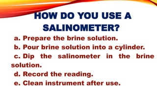 HOW DO YOU USE A
SALINOMETER?
a. Prepare the brine solution.
b. Pour brine solution into a cylinder.
c. Dip the salinometer in the brine
solution.
d. Record the reading.
e. Clean instrument after use.
 